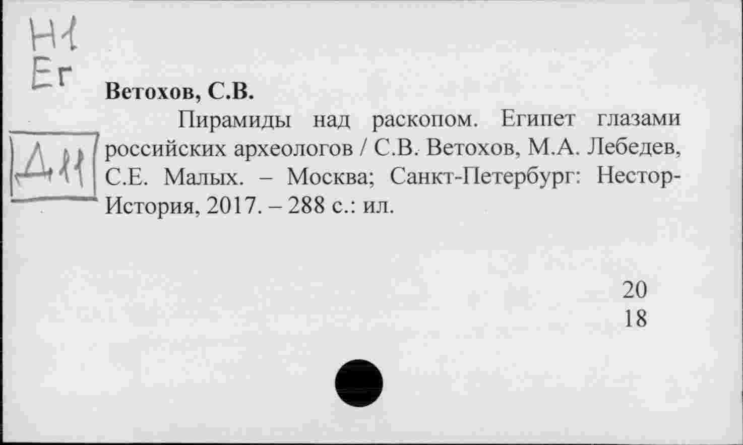 ﻿Ветохов, С.В.
_______ Пирамиды над раскопом. Египет глазами
• • Î российских археологов / С.В. Ветохов, М.А. Лебедев,
А С.Е. Малых. - Москва; Санкт-Петербург: Нестор-~~~ История, 2017. - 288 с.: ил.
20
18